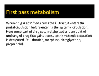 When drug is absorbed across the GI tract, it enters the
portal circulation before entering the systemic circulation.
Here some part of drug gets metabolized and amount of
unchanged drug that gains access to the systemic circulation
is decreased. Ex- lidocaine, morphine, nitroglycerine,
propranolol
 