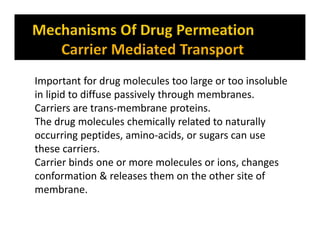 Important for drug molecules too large or too insoluble
in lipid to diffuse passively through membranes.
Carriers are trans-membrane proteins.
The drug molecules chemically related to naturally
occurring peptides, amino-acids, or sugars can use
these carriers.
Carrier binds one or more molecules or ions, changes
conformation & releases them on the other site of
membrane.
 