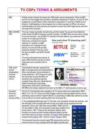 TV CSPs TERMS & ARGUMENTS
BBC Publicly funded, through the license fee, PSB (public service broadcaster). While the BBC
and ITV are much bigger than the other 2 terrestrial (traditional) TV stations, C4 and C5, their
budgets are a small fraction of Sky’s (Murdoch’s subscription TV service) or Netflix & even
Amazon. It self-regulates on some aspects, but is mainly overseen by OfCom. Its various
channels/stations & online services are required to ensure they fulfil a legal duty to serve the
full range of the UK public.
BBC LICENSE
FEE
This may change eventually; the right-wing, pro-free market Tory government dislike this
model & want the BBC to become a private company. The BBC does not carry ads or charge
for its main services – the UK BBC TV channels and radio stations, plus extensive online
content. It is mostly paid for by the
license fee, compulsory for anyone
watching TV, whether it is BBC
channels or not, including through
devices. It is around £150 annually,
double the Amazon Prime fee, about
the same as Netflix, and MUCH smaller
than Sky.
They also sell programming abroad, &
have a BBC America channel (on which
Class was more successful than on
BBC3).
PSB: public
service
broadcasting
(educate,
entertain,
inform)
The terrestrial channels, especially the
BBC, have legal duties and responsibility to
inform and educate, not just entertain or
chase audiences – BUT pressure to justify
the license fee ensures the BBC are
sensitive to low audiences (eg they
scrapped Class after poor ratings figures).
Digital channels don’t have these
requirements. EDUCATE, ENTERTAIN,
INFORM is the mission statement laid down by the BBC’s 1st
chief executive a century ago
terrestrial,
free-to-air,
spectrum
scarcity, EPGs
The UK TV channels that were available to all TV owners without any subscription: BBC1,
BBC2, ITV1, C4, C5. These have MUCH bigger audiences than any digital channel, and so
advertising costs are MUCH higher!!! [NOTE: no advertising on BBC] Also referred to as free-
to-air as there is no fee for watching other than the license fee.
in the pre-digital/satellite/cable age TV, like radio, was ‘broadcast’ through the airwaves. Just
like wifi today, there are technical limits on how much data can be squeezed into that
bandwidth, and so until 1982 there was just BBC1, BBC2 and ITV.
C4 was added in 1982, and compression technology enabled C5 to
be launched in 1997. These are the ‘terrestrial’ stations. Each
company has since launched multiple additional digital channels
and online catch-up services. (Guardian TV history; Barb [audience
measurement] timeline 1981-; science museum timeline 1926-)
The terrestrial channels are given legal PSB requirements such as
minimum hours of news coverage which the digital channels (see
 