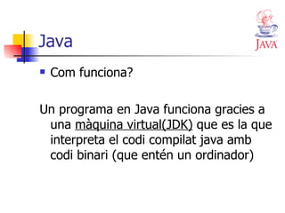 Java Com funciona? Un programa en Java funciona gracies a una  màquina virtual(JDK)  que es la que interpreta el codi compilat java amb codi binari (que entén un ordinador) 