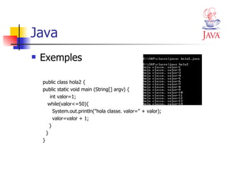 Java Exemples public class hola2 { public static void main (String[] argv) { int valor=1; while(valor<=50){ System.out.println("hola classe. valor=" + valor); valor=valor + 1; } } } 