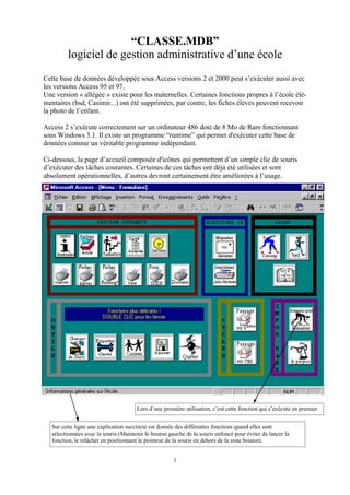 “CLASSE.MDB”
logiciel de gestion administrative d’une école
Cette base de données développée sous Access versions 2 et 2000 peut s’exécuter aussi avec
les versions Access 95 et 97.
Une version « allégée » existe pour les maternelles. Certaines fonctions propres à l’école élémentaires (bsd, Casimir...) ont été supprimées, par contre, les fiches élèves peuvent recevoir
la photo de l’enfant.
Access 2 s’exécute correctement sur un ordinateur 486 doté de 8 Mo de Ram fonctionnant
sous Windows 3.1. Il existe un programme “runtime” qui permet d'exécuter cette base de
données comme un véritable programme indépendant.
Ci-dessous, la page d’accueil composée d'icônes qui permettent d’un simple clic de souris
d’exécuter des tâches courantes. Certaines de ces tâches ont déjà été utilisées et sont
absolument opérationnelles, d’autres devront certainement être améliorées à l’usage.

Lors d’une première utilisation, c’est cette fonction qui s’exécute en premier.
Sur cette ligne une explication succincte est donnée des différentes fonctions quand elles sont
sélectionnées avec la souris (Maintenir le bouton gauche de la souris enfoncé pour éviter de lancer la
fonction, le relâcher en positionnant le pointeur de la souris en dehors de la zone bouton).
1

 