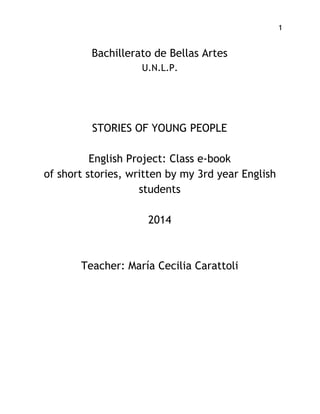 1
Bachillerato de Bellas Artes
U.N.L.P.
 
 
 
 
STORIES OF YOUNG PEOPLE
English Project: Class e-book
of short stories, written by my 3rd year English
students
2014
Teacher: María Cecilia Carattoli
 