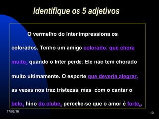17/02/16 10
Identifique os 5 adjetivos
O vermelho do Inter impressiona os
colorados. Tenho um amigo colorado1 que chora
muito2 quando o Inter perde. Ele não tem chorado
muito ultimamente. O esporte que deveria alegrar3
as vezes nos traz tristezas, mas com o cantar o
belo4 hino do clube5 percebe-se que o amor é forte6.
 