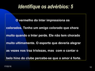 17/02/16 12
Identifique os advérbios: 5
O vermelho do Inter impressiona os
colorados. Tenho um amigo colorado que chora
muito quando o Inter perde. Ele não tem chorado
muito ultimamente. O esporte que deveria alegrar
as vezes nos traz tristezas, mas com o cantar o
belo hino do clube percebe-se que o amor é forte.
 