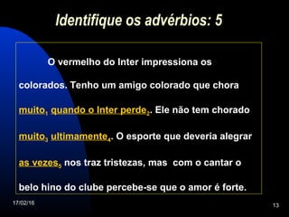 17/02/16 13
Identifique os advérbios: 5
O vermelho do Inter impressiona os
colorados. Tenho um amigo colorado que chora
muito1 quando o Inter perde2. Ele não tem chorado
muito3 ultimamente4. O esporte que deveria alegrar
as vezes5 nos traz tristezas, mas com o cantar o
belo hino do clube percebe-se que o amor é forte.
 