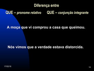 17/02/16 14
Diferença entre
QUEQUE – pronome relativo QUEQUE – conjunção integrante
A moça que vi comprou a casa que queimou.
Nós vimos que a verdade estava distorcida.
 