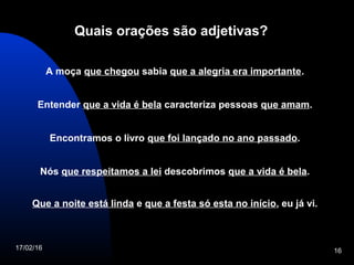 17/02/16 16
Quais orações são adjetivas?
A moça que chegou sabia que a alegria era importante.
Entender que a vida é bela caracteriza pessoas que amam.
Encontramos o livro que foi lançado no ano passado.
Nós que respeitamos a lei descobrimos que a vida é bela.
Que a noite está linda e que a festa só esta no início, eu já vi.
 