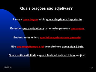 17/02/16 17
Quais orações são adjetivas?
A moça que chegouque chegou sabia que a alegria era importante.
Entender que a vida é bela caracteriza pessoas que amamque amam.
Encontramos o livro que foi lançado no ano passadoque foi lançado no ano passado.
Nós que respeitamos a leique respeitamos a lei descobrimos que a vida é bela.
Que a noite está linda e que a festa só esta no início, eu já vi.
 