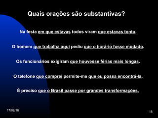 17/02/16 18
Quais orações são substantivas?
Na festa em que estavas todos viram que estavas tonto.
O homem que trabalha aqui pediu que o horário fosse mudado.
Os funcionários exigiram que houvesse férias mais longas.
O telefone que comprei permite-me que eu possa encontrá-la.
É preciso que o Brasil passe por grandes transformações.
 
