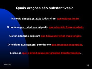 17/02/16 19
Quais orações são substantivas?
Na festa em que estavas todos viram que estavas tontoque estavas tonto.
O homem que trabalha aqui pediu que o horário fosse mudadoque o horário fosse mudado.
Os funcionários exigiram que houvesse férias mais longasque houvesse férias mais longas.
O telefone que comprei permite-me que eu possa encontrá-laque eu possa encontrá-la.
É preciso que o Brasil passe por grandes transformaçõesque o Brasil passe por grandes transformações.
 