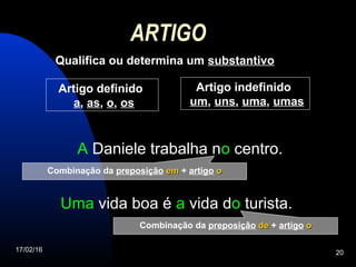 17/02/16 20
ARTIGO
Qualifica ou determina um substantivo
Uma vida boa é a vida do turista.
A Daniele trabalha no centro.
Artigo definido
a, as, o, os
Artigo indefinido
um, uns, uma, umas
Combinação da preposição emem + artigo oo
Combinação da preposição dede + artigo oo
 