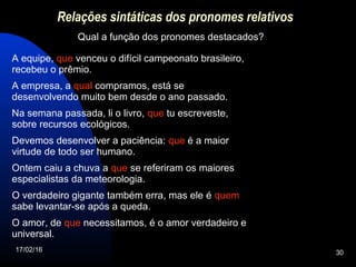 17/02/16 30
Relações sintáticas dos pronomes relativos
Qual a função dos pronomes destacados?
A equipe, que venceu o difícil campeonato brasileiro,
recebeu o prêmio.
A empresa, a qual compramos, está se
desenvolvendo muito bem desde o ano passado.
Na semana passada, li o livro, que tu escreveste,
sobre recursos ecológicos.
Devemos desenvolver a paciência: que é a maior
virtude de todo ser humano.
Ontem caiu a chuva a que se referiram os maiores
especialistas da meteorologia.
O verdadeiro gigante também erra, mas ele é quem
sabe levantar-se após a queda.
O amor, de que necessitamos, é o amor verdadeiro e
universal.
 