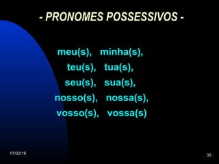17/02/16 35
- PRONOMES POSSESSIVOS -
meu(s), minha(s),meu(s), minha(s),
teu(s), tua(s),teu(s), tua(s),
seu(s), sua(s),seu(s), sua(s),
nosso(s), nossa(s),nosso(s), nossa(s),
vosso(s), vossa(s)vosso(s), vossa(s)
 