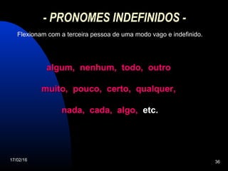 17/02/16 36
- PRONOMES INDEFINIDOS -
Flexionam com a terceira pessoa de uma modo vago e indefinido.
algum, nenhum, todo, outroalgum, nenhum, todo, outro
muito, pouco, certo, qualquer,muito, pouco, certo, qualquer,
nada, cada, algo,nada, cada, algo, etc.etc.
 