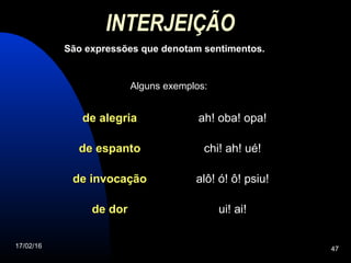 17/02/16 47
INTERJEIÇÃO
São expressões que denotam sentimentos.
de alegriade alegria ah! oba! opa!
de espantode espanto chi! ah! ué!
de invocaçãode invocação alô! ó! ô! psiu!
de dorde dor ui! ai!
Alguns exemplos:
 