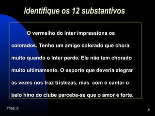 17/02/16 5
Identifique os 12 substantivos
O vermelho do Inter impressiona os
colorados. Tenho um amigo colorado que chora
muito quando o Inter perde. Ele não tem chorado
muito ultimamente. O esporte que deveria alegrar
as vezes nos traz tristezas, mas com o cantar o
belo hino do clube percebe-se que o amor é forte.
 