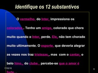 17/02/16 6
Identifique os 12 substantivos
O vermelho1 do Inter2 impressiona os
colorados3. Tenho um amigo4 colorado que chora
muito quando o Inter5 perde. Ele6 não tem chorado
muito ultimamente. O esporte7 que deveria alegrar
as vezes nos traz tristezas8, mas com o cantar9 o
belo hino10 do clube11 percebe-se que o amor é
 