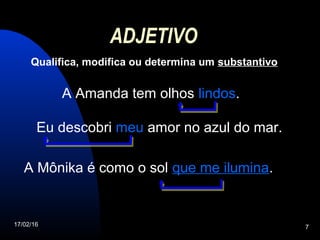 17/02/16 7
ADJETIVO
Qualifica, modifica ou determina um substantivo
A Amanda tem olhos lindos.
Eu descobri meu amor no azul do mar.
A Mônika é como o sol que me ilumina.
 