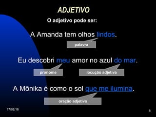 17/02/16 8
ADJETIVO
O adjetivo pode ser:
palavra
A Amanda tem olhos lindos.
Eu descobri meu amor no azul do mar.
A Mônika é como o sol que me ilumina.
pronome
oração adjetiva
locução adjetiva
 
