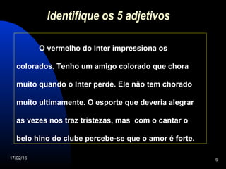17/02/16 9
Identifique os 5 adjetivos
O vermelho do Inter impressiona os
colorados. Tenho um amigo colorado que chora
muito quando o Inter perde. Ele não tem chorado
muito ultimamente. O esporte que deveria alegrar
as vezes nos traz tristezas, mas com o cantar o
belo hino do clube percebe-se que o amor é forte.
 