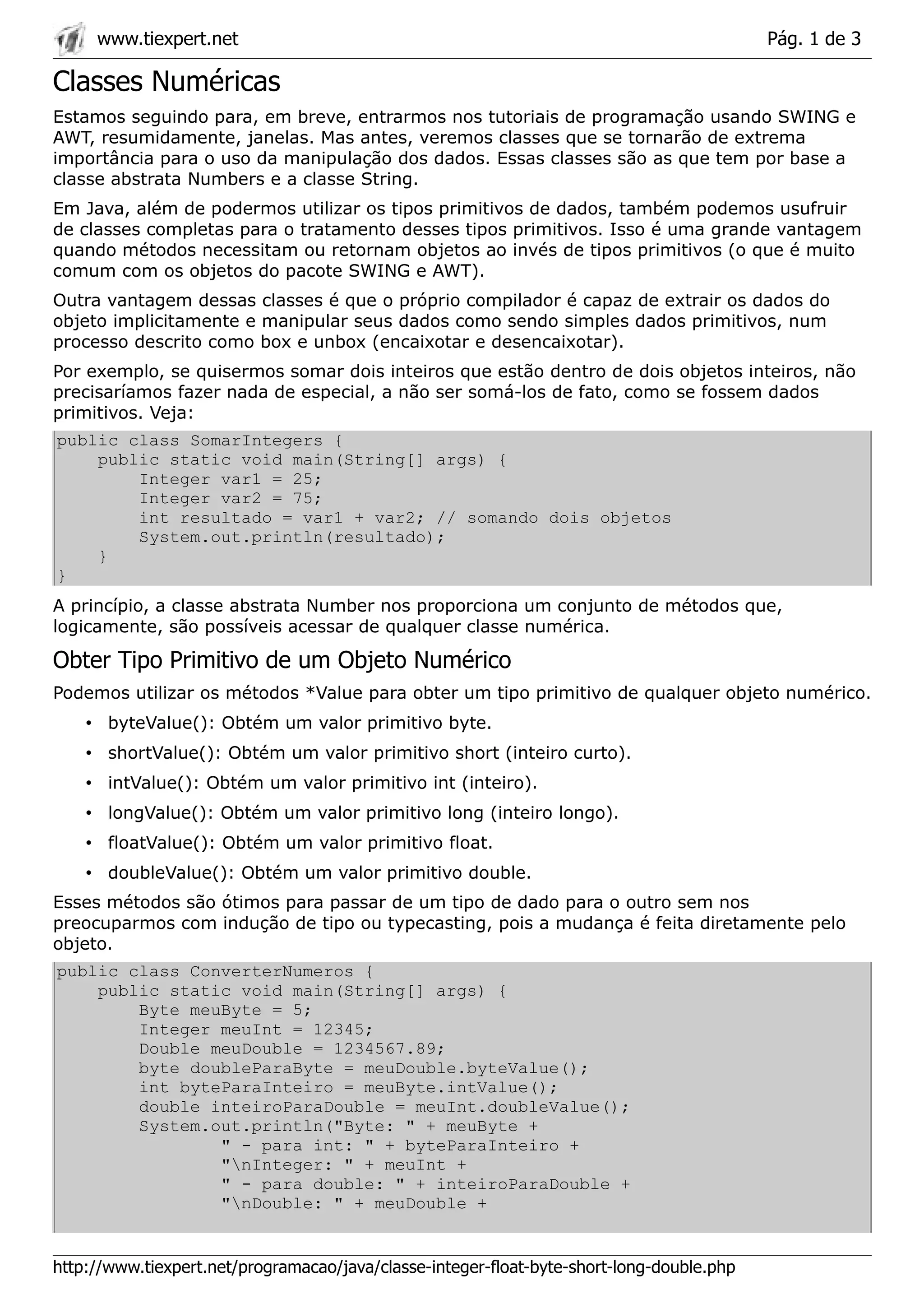 www.tiexpert.net                                                                      Pág. 1 de 3

Classes Numéricas
Estamos seguindo para, em breve, entrarmos nos tutoriais de programação usando SWING e
AWT, resumidamente, janelas. Mas antes, veremos classes que se tornarão de extrema
importância para o uso da manipulação dos dados. Essas classes são as que tem por base a
classe abstrata Numbers e a classe String.
Em Java, além de podermos utilizar os tipos primitivos de dados, também podemos usufruir
de classes completas para o tratamento desses tipos primitivos. Isso é uma grande vantagem
quando métodos necessitam ou retornam objetos ao invés de tipos primitivos (o que é muito
comum com os objetos do pacote SWING e AWT).
Outra vantagem dessas classes é que o próprio compilador é capaz de extrair os dados do
objeto implicitamente e manipular seus dados como sendo simples dados primitivos, num
processo descrito como box e unbox (encaixotar e desencaixotar).
Por exemplo, se quisermos somar dois inteiros que estão dentro de dois objetos inteiros, não
precisaríamos fazer nada de especial, a não ser somá-los de fato, como se fossem dados
primitivos. Veja:
public class SomarIntegers {
    public static void main(String[] args) {
        Integer var1 = 25;
        Integer var2 = 75;
        int resultado = var1 + var2; // somando dois objetos
        System.out.println(resultado);
    }
}
A princípio, a classe abstrata Number nos proporciona um conjunto de métodos que,
logicamente, são possíveis acessar de qualquer classe numérica.

Obter Tipo Primitivo de um Objeto Numérico
Podemos utilizar os métodos *Value para obter um tipo primitivo de qualquer objeto numérico.
    • byteValue(): Obtém um valor primitivo byte.
    • shortValue(): Obtém um valor primitivo short (inteiro curto).
    • intValue(): Obtém um valor primitivo int (inteiro).
    • longValue(): Obtém um valor primitivo long (inteiro longo).
    • floatValue(): Obtém um valor primitivo float.
    • doubleValue(): Obtém um valor primitivo double.
Esses métodos são ótimos para passar de um tipo de dado para o outro sem nos
preocuparmos com indução de tipo ou typecasting, pois a mudança é feita diretamente pelo
objeto.
public class ConverterNumeros {
    public static void main(String[] args) {
        Byte meuByte = 5;
        Integer meuInt = 12345;
        Double meuDouble = 1234567.89;
        byte doubleParaByte = meuDouble.byteValue();
        int byteParaInteiro = meuByte.intValue();
        double inteiroParaDouble = meuInt.doubleValue();
        System.out.println("Byte: " + meuByte +
                " - para int: " + byteParaInteiro +
                "nInteger: " + meuInt +
                " - para double: " + inteiroParaDouble +
                "nDouble: " + meuDouble +


http://www.tiexpert.net/programacao/java/classe-integer-float-byte-short-long-double.php
 