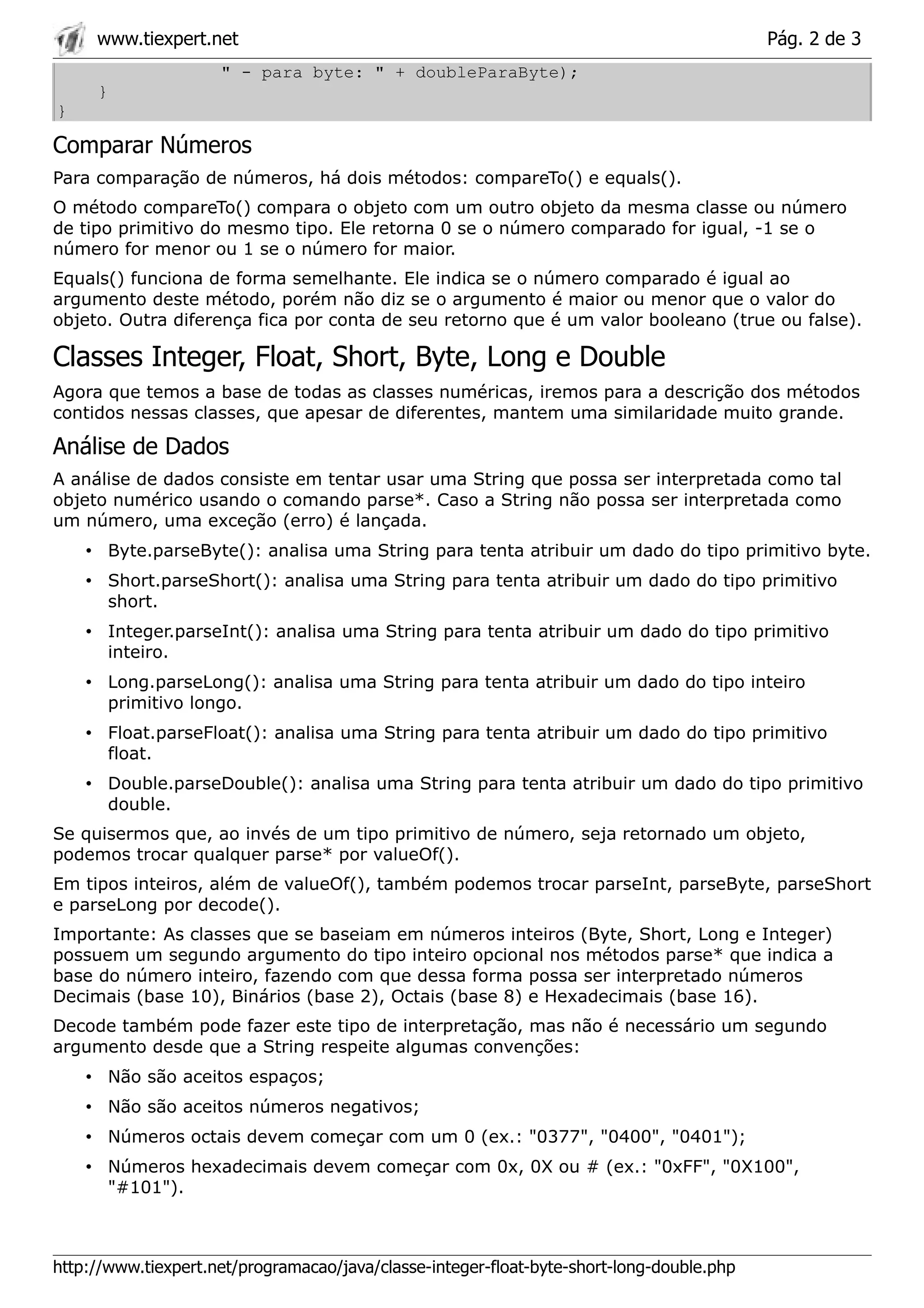 www.tiexpert.net                                                                      Pág. 2 de 3
                     " - para byte: " + doubleParaByte);
     }
}

Comparar Números
Para comparação de números, há dois métodos: compareTo() e equals().
O método compareTo() compara o objeto com um outro objeto da mesma classe ou número
de tipo primitivo do mesmo tipo. Ele retorna 0 se o número comparado for igual, -1 se o
número for menor ou 1 se o número for maior.
Equals() funciona de forma semelhante. Ele indica se o número comparado é igual ao
argumento deste método, porém não diz se o argumento é maior ou menor que o valor do
objeto. Outra diferença fica por conta de seu retorno que é um valor booleano (true ou false).

Classes Integer, Float, Short, Byte, Long e Double
Agora que temos a base de todas as classes numéricas, iremos para a descrição dos métodos
contidos nessas classes, que apesar de diferentes, mantem uma similaridade muito grande.

Análise de Dados
A análise de dados consiste em tentar usar uma String que possa ser interpretada como tal
objeto numérico usando o comando parse*. Caso a String não possa ser interpretada como
um número, uma exceção (erro) é lançada.
    • Byte.parseByte(): analisa uma String para tenta atribuir um dado do tipo primitivo byte.
    • Short.parseShort(): analisa uma String para tenta atribuir um dado do tipo primitivo
      short.
    • Integer.parseInt(): analisa uma String para tenta atribuir um dado do tipo primitivo
      inteiro.
    • Long.parseLong(): analisa uma String para tenta atribuir um dado do tipo inteiro
      primitivo longo.
    • Float.parseFloat(): analisa uma String para tenta atribuir um dado do tipo primitivo
      float.
    • Double.parseDouble(): analisa uma String para tenta atribuir um dado do tipo primitivo
      double.
Se quisermos que, ao invés de um tipo primitivo de número, seja retornado um objeto,
podemos trocar qualquer parse* por valueOf().
Em tipos inteiros, além de valueOf(), também podemos trocar parseInt, parseByte, parseShort
e parseLong por decode().
Importante: As classes que se baseiam em números inteiros (Byte, Short, Long e Integer)
possuem um segundo argumento do tipo inteiro opcional nos métodos parse* que indica a
base do número inteiro, fazendo com que dessa forma possa ser interpretado números
Decimais (base 10), Binários (base 2), Octais (base 8) e Hexadecimais (base 16).
Decode também pode fazer este tipo de interpretação, mas não é necessário um segundo
argumento desde que a String respeite algumas convenções:
    • Não são aceitos espaços;
    • Não são aceitos números negativos;
    • Números octais devem começar com um 0 (ex.: "0377", "0400", "0401");
    • Números hexadecimais devem começar com 0x, 0X ou # (ex.: "0xFF", "0X100",
      "#101").



http://www.tiexpert.net/programacao/java/classe-integer-float-byte-short-long-double.php
 