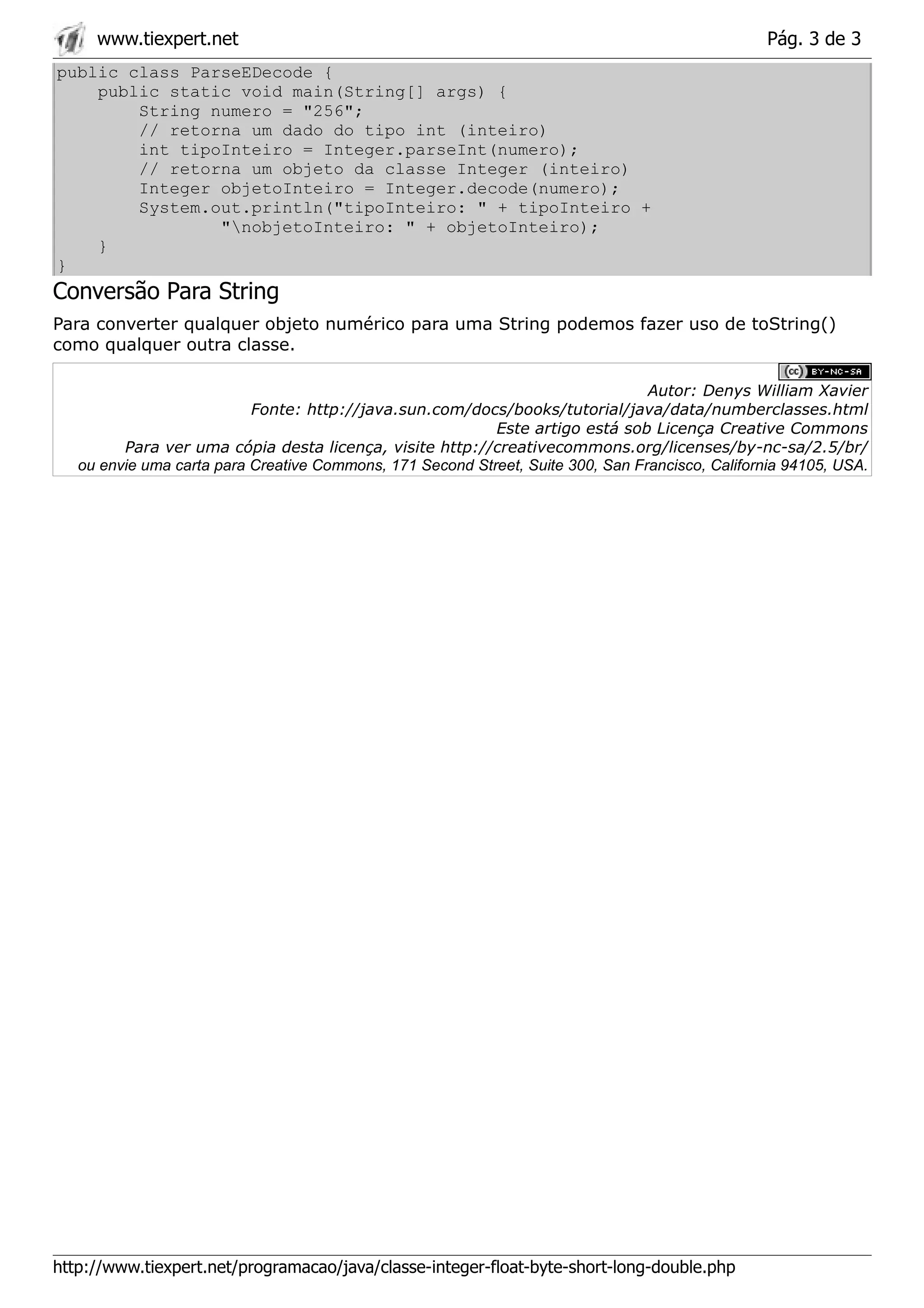 www.tiexpert.net                                                                             Pág. 3 de 3
public class ParseEDecode {
    public static void main(String[] args) {
        String numero = "256";
        // retorna um dado do tipo int (inteiro)
        int tipoInteiro = Integer.parseInt(numero);
        // retorna um objeto da classe Integer (inteiro)
        Integer objetoInteiro = Integer.decode(numero);
        System.out.println("tipoInteiro: " + tipoInteiro +
                "nobjetoInteiro: " + objetoInteiro);
    }
}
Conversão Para String
Para converter qualquer objeto numérico para uma String podemos fazer uso de toString()
como qualquer outra classe.

                                                                                 Autor: Denys William Xavier
                           Fonte: http://java.sun.com/docs/books/tutorial/java/data/numberclasses.html
                                                           Este artigo está sob Licença Creative Commons
         Para ver uma cópia desta licença, visite http://creativecommons.org/licenses/by-nc-sa/2.5/br/
   ou envie uma carta para Creative Commons, 171 Second Street, Suite 300, San Francisco, California 94105, USA.




http://www.tiexpert.net/programacao/java/classe-integer-float-byte-short-long-double.php
 