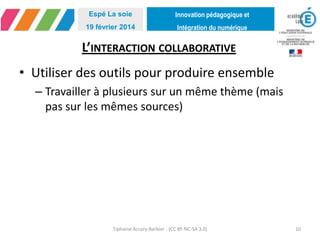 Innovation pédagogique et
Intégration du numérique
Espé La soie
19 février 2014
L’INTERACTION COLLABORATIVE
• Utiliser des outils pour produire ensemble
– Travailler à plusieurs sur un même thème (mais
pas sur les mêmes sources)
Tiphaine Accary-Barbier - (CC BY-NC-SA 3.0) 10
 