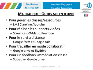 Innovation pédagogique et
Intégration du numérique
Espé La soie
19 février 2014
MA PRATIQUE : OUTILS MIS EN ŒUVRE
• Pour gérer les classes/ressources
– LMS Claroline, Youtube
• Pour réaliser les supports vidéos
– Screencast-O-Matic, PowToon
• Pour le suivi a distance
– Google form et Google calc
• Pour travailler en mode collaboratif
– Google drive et Skydrive
• Pour un feedback immédiat en classe
– Socrative, Google drive
Tiphaine Accary-Barbier - (CC BY-NC-SA 3.0) 11
 