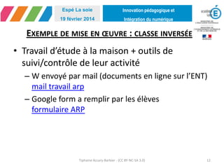 Innovation pédagogique et
Intégration du numérique
Espé La soie
19 février 2014
EXEMPLE DE MISE EN ŒUVRE : CLASSE INVERSÉE
• Travail d’étude à la maison + outils de
suivi/contrôle de leur activité
– W envoyé par mail (documents en ligne sur l’ENT)
mail travail arp
– Google form a remplir par les élèves
formulaire ARP
Tiphaine Accary-Barbier - (CC BY-NC-SA 3.0) 12
 