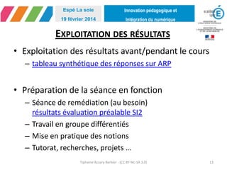 Innovation pédagogique et
Intégration du numérique
Espé La soie
19 février 2014
EXPLOITATION DES RÉSULTATS
• Exploitation des résultats avant/pendant le cours
– tableau synthétique des réponses sur ARP
• Préparation de la séance en fonction
– Séance de remédiation (au besoin)
résultats évaluation préalable SI2
– Travail en groupe différentiés
– Mise en pratique des notions
– Tutorat, recherches, projets …
Tiphaine Accary-Barbier - (CC BY-NC-SA 3.0) 13
 