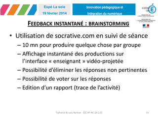 Innovation pédagogique et
Intégration du numérique
Espé La soie
19 février 2014
FEEDBACK INSTANTANÉ : BRAINSTORMING
• Utilisation de socrative.com en suivi de séance
– 10 mn pour produire quelque chose par groupe
– Affichage instantané des productions sur
l’interface « enseignant » vidéo-projetée
– Possibilité d’éliminer les réponses non pertinentes
– Possibilité de voter sur les réponses
– Edition d’un rapport (trace de l’activité)
Tiphaine Accary-Barbier - (CC BY-NC-SA 3.0) 14
 