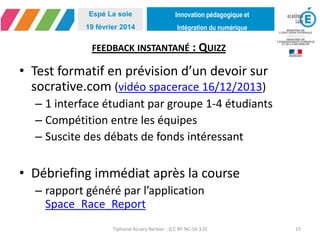 Innovation pédagogique et
Intégration du numérique
Espé La soie
19 février 2014
FEEDBACK INSTANTANÉ : QUIZZ
• Test formatif en prévision d’un devoir sur
socrative.com (vidéo spacerace 16/12/2013)
– 1 interface étudiant par groupe 1-4 étudiants
– Compétition entre les équipes
– Suscite des débats de fonds intéressant
• Débriefing immédiat après la course
– rapport généré par l’application
Space_Race_Report
Tiphaine Accary-Barbier - (CC BY-NC-SA 3.0) 15
 