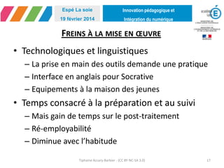 Innovation pédagogique et
Intégration du numérique
Espé La soie
19 février 2014
FREINS À LA MISE EN ŒUVRE
• Technologiques et linguistiques
– La prise en main des outils demande une pratique
– Interface en anglais pour Socrative
– Equipements à la maison des jeunes
• Temps consacré à la préparation et au suivi
– Mais gain de temps sur le post-traitement
– Ré-employabilité
– Diminue avec l’habitude
Tiphaine Accary-Barbier - (CC BY-NC-SA 3.0) 17
 