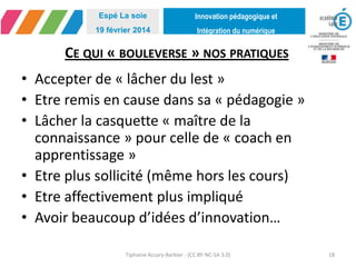 Innovation pédagogique et
Intégration du numérique
Espé La soie
19 février 2014
CE QUI « BOULEVERSE » NOS PRATIQUES
• Accepter de « lâcher du lest »
• Etre remis en cause dans sa « pédagogie »
• Lâcher la casquette « maître de la
connaissance » pour celle de « coach en
apprentissage »
• Etre plus sollicité (même hors les cours)
• Etre affectivement plus impliqué
• Avoir beaucoup d’idées d’innovation…
Tiphaine Accary-Barbier - (CC BY-NC-SA 3.0) 18
 