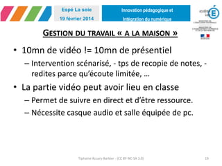 Innovation pédagogique et
Intégration du numérique
Espé La soie
19 février 2014
GESTION DU TRAVAIL « A LA MAISON »
• 10mn de vidéo != 10mn de présentiel
– Intervention scénarisé, - tps de recopie de notes, -
redites parce qu’écoute limitée, …
• La partie vidéo peut avoir lieu en classe
– Permet de suivre en direct et d’être ressource.
– Nécessite casque audio et salle équipée de pc.
Tiphaine Accary-Barbier - (CC BY-NC-SA 3.0) 19
 