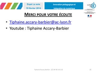 Innovation pédagogique et
Intégration du numérique
Espé La soie
19 février 2014
MERCI POUR VOTRE ÉCOUTE
• Tiphaine.accary-barbier@ac-lyon.fr
• Youtube : Tiphaine Accary-Barbier
Tiphaine Accary-Barbier - (CC BY-NC-SA 3.0) 20
 