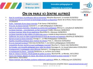 Innovation pédagogique et
Intégration du numérique
Espé La soie
19 février 2014
ON EN PARLE ICI (ENTRE AUTRES)
• Avec le numérique, le professeur doit se réinventer Maryline Baumard ; Le monde 25/10/2013
• L'école inversée ou comment la technologie produit sa disparition Xavier de la Porte; France Culture
17/10/2013
• Ecole : l'exemple d'une classe inversée JT de France 2 06/10/2013
• A la une: la classe inversée Castanet E.; Le café pédagogique 21/06/2013
• Lyon 1: les classes inversées: l'étudiant au centre de la pédagogie Blitman S.; Letudiant.fr 18/06/2013
• La classe inversee... concretement, on fait comment? An@é; Educavox 18/06/2013
• La classe inversee: bilan d'une expérience Bouchillon D., Educavox 16/06/2013
• La classe inversée ou des vidéos a la place des cours e-media le blog econocom 12/06/2013
• Californie: les cours en ligne augmenteraient le taux de réussite aux examens EducPros.fr 24/04/2013
• Qu'est ce que la classe inversée? Grange, E. ; Le Web Pedagogique 16/04/2013
• Quelles nouvelles pratiques pour motiver les eleves? Tran, C.; Educavox 22/03/2012
• Et si on inversait la classe? Interview de Berthet, F.; Les Cahiers pédagogiques 25/02/2013
• La question du jour: qu'est-ce que la pédagogie inversée? Bourhan S.; France inter 04/02/2013
• Au Canada, une nouvelle pédagogie pour aider les eleves Gonzague A.; Le nouvel observateur 07/01/2013
• Enseignement: la pédagogie selon Bihouee Samson L.; Le télégramme 22/11/2012
• et maintenant la classe... inversée Darbouret, A.; Le Point 15/11/2012
• Avec la "classe a l'envers, l'école garde les pieds sur terre, Baumard M., Le Monde, 14/11/2012
• Cours a la maison, devoirs en classe: des eleves de 3eme testent la classe inversée Le nouvel observateur,
15/11/2012
• Classe inversee: des résultats scolaires nettement supérieurs Miller, A.; Infobourg.com 22/03/2012
(liste de ressources complétée depuis www.laclasseinversee.com)
Tiphaine Accary-Barbier - (CC BY-NC-SA 3.0) 22
 