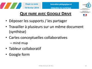 Innovation pédagogique et
Intégration du numérique
Espé La soie
19 février 2014
QUE FAIRE AVEC GOOGLE DRIVE
©TAB-2014 (CC-BY-NC) 23
• Déposer les supports / les partager
• Travailler à plusieurs sur un même document
(synthèse)
• Cartes conceptuelles collaboratives
– mind mup
• Tableur collaboratif
• Google form
 