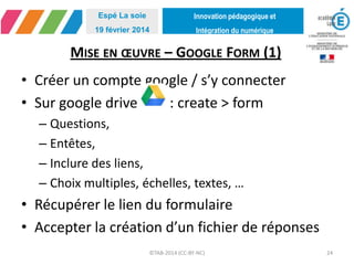 Innovation pédagogique et
Intégration du numérique
Espé La soie
19 février 2014
MISE EN ŒUVRE – GOOGLE FORM (1)
• Créer un compte google / s’y connecter
• Sur google drive : create > form
– Questions,
– Entêtes,
– Inclure des liens,
– Choix multiples, échelles, textes, …
• Récupérer le lien du formulaire
• Accepter la création d’un fichier de réponses
©TAB-2014 (CC-BY-NC) 24
 
