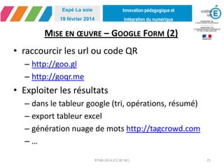 Innovation pédagogique et
Intégration du numérique
Espé La soie
19 février 2014
MISE EN ŒUVRE – GOOGLE FORM (2)
• raccourcir les url ou code QR
– http://goo.gl
– http://goqr.me
• Exploiter les résultats
– dans le tableur google (tri, opérations, résumé)
– export tableur excel
– génération nuage de mots http://tagcrowd.com
– …
©TAB-2014 (CC-BY-NC) 25
 