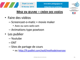 Innovation pédagogique et
Intégration du numérique
Espé La soie
19 février 2014
MISE EN ŒUVRE – CRÉER DES VIDÉOS
• Faire des vidéos
– Screencast-o-matic + movie maker
• Avec ou sans web-cam
– Animations type powtoon
• Les publier
– Youtube
– ENT
– Sites de partage de cours
• ex: http://fr.padlet.com/wall/methodeinversee
©TAB-2014 (CC-BY-NC) 26
 