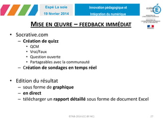 Innovation pédagogique et
Intégration du numérique
Espé La soie
19 février 2014
MISE EN ŒUVRE – FEEDBACK IMMÉDIAT
• Socrative.com
– Création de quizz
• QCM
• Vrai/Faux
• Question ouverte
• Partageables avec la communauté
– Création de sondages en temps réel
• Edition du résultat
– sous forme de graphique
– en direct
– télécharger un rapport détaillé sous forme de document Excel
©TAB-2014 (CC-BY-NC) 27
 