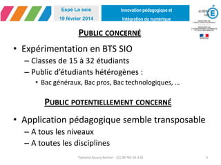Innovation pédagogique et
Intégration du numérique
Espé La soie
19 février 2014
PUBLIC CONCERNÉ
• Expérimentation en BTS SIO
– Classes de 15 à 32 étudiants
– Public d’étudiants hétérogènes :
• Bac généraux, Bac pros, Bac technologiques, …
• Application pédagogique semble transposable
– A tous les niveaux
– A toutes les disciplines
Tiphaine Accary-Barbier - (CC BY-NC-SA 3.0) 3
PUBLIC POTENTIELLEMENT CONCERNÉ
 