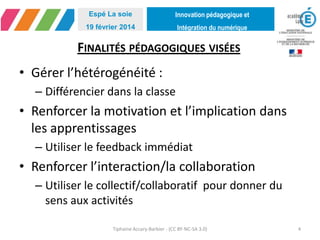 Innovation pédagogique et
Intégration du numérique
Espé La soie
19 février 2014
FINALITÉS PÉDAGOGIQUES VISÉES
• Gérer l’hétérogénéité :
– Différencier dans la classe
• Renforcer la motivation et l’implication dans
les apprentissages
– Utiliser le feedback immédiat
• Renforcer l’interaction/la collaboration
– Utiliser le collectif/collaboratif pour donner du
sens aux activités
Tiphaine Accary-Barbier - (CC BY-NC-SA 3.0) 4
 