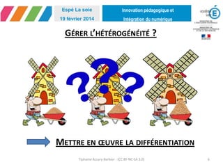 Innovation pédagogique et
Intégration du numérique
Espé La soie
19 février 2014
GÉRER L’HÉTÉROGÉNÉITÉ ?
Tiphaine Accary-Barbier - (CC BY-NC-SA 3.0) 6
METTRE EN ŒUVRE LA DIFFÉRENTIATION
 