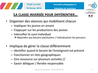 Innovation pédagogique et
Intégration du numérique
Espé La soie
19 février 2014
LA CLASSE INVERSÉE POUR DIFFÉRENTIER…
• Organiser des séances qui mobilisent chacun
– Impliquer les jeunes en amont
– S’appuyer sur les productions des jeunes
– Intensifier le suivi individuel
 Répondre aux besoins particuliers / Individualiser les parcours
• Implique de gérer la classe différemment
– Identifier quand le besoin de l’enseignant est présent
– Fonctionner en ilots géographiques
– Etre ressource sur plusieurs activités //
– Savoir déléguer / Rendre responsable
Tiphaine Accary-Barbier - (CC BY-NC-SA 3.0) 7
 