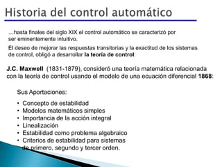 …hasta finales del siglo XIX el control automático se caracterizó por
ser eminentemente intuitivo.
El deseo de mejorar las respuestas transitorias y la exactitud de los sistemas
de control, obligó a desarrollar la teoría de control:
J.C. Maxwell (1831-1879), consideró una teoría matemática relacionada
con la teoría de control usando el modelo de una ecuación diferencial 1868:
Sus Aportaciones:
• Concepto de estabilidad
• Modelos matemáticos simples
• Importancia de la acción integral
• Linealización
• Estabilidad como problema algebraico
• Criterios de estabilidad para sistemas
de primero, segundo y tercer orden.
 