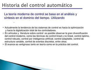 La teoría moderna de control se basa en el análisis y
síntesis en el dominio del tiempo. Utilizando variables de
estado.
• Actualmente la tendencia de los sistemas de control es hacia la optimización
y hacia la digitalización total de los controladores.
• En artículos y literatura sobre control es posible observar la gran diversificación
del control moderno, como las técnicas de control lineal y no lineal, control óptimo,
control robusto, control por inteligencia artificial, control adaptable, control de
estructura variable, control de eventos discretos, entre otros.
• El avance es vertiginoso tanto en teoría como en la práctica del control.
 